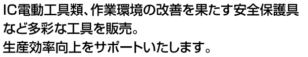 IC電動工具類、作業環境の改善を果たす安全保護具など多彩な工具を販売。生産効率向上をサポートいたします。