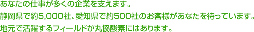 あなたの仕事が多くの企業を支えます。静岡県で約5,000社、愛知県で約500社のお客様があなたを待っています。地元で活躍するフィールドが丸協酸素にはあります。