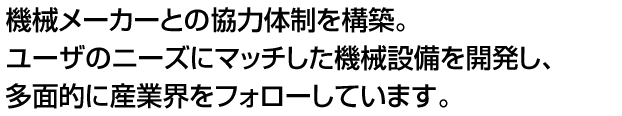 機械メーカーとの協力体制を構築。ユーザのニーズにマッチした機械設備を開発し、多面的に産業界をフォローしています。