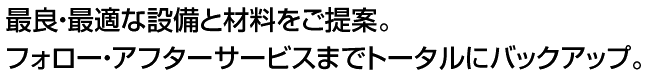 最良・最適な設備と材料をご提案。フォロー・アフターサービスまでトータルにバックアップ。